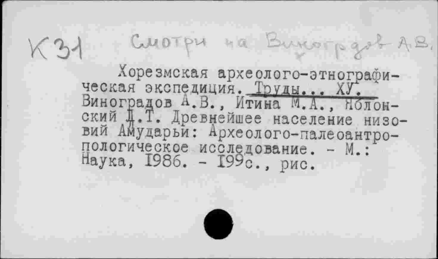 ﻿Хорезмская археолого-этнографическая экспедиция. Тэуды.., Xÿt Виноградов А.В,, Итина М.А., Иол'он-ский |.Т. Древнейшее население низовий Амударьи: Археолого-палеоантропологическое исследование. - М.: Наука, 1986. - Х99о., рио.